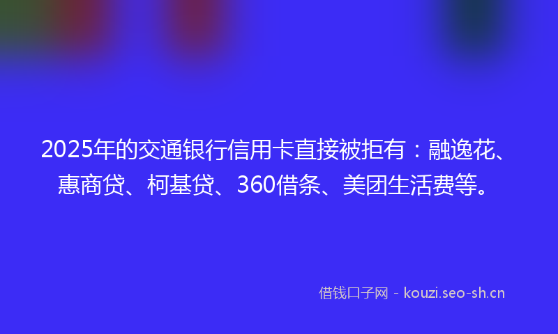 2025年的交通银行信用卡直接被拒有:融逸花、惠商贷、柯基贷、360借条、美团生活费等。