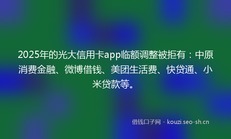2025年的光大信用卡app临额调整被拒有：中原消费金融、微博借钱、美团生活费、快贷通、小米贷款等。