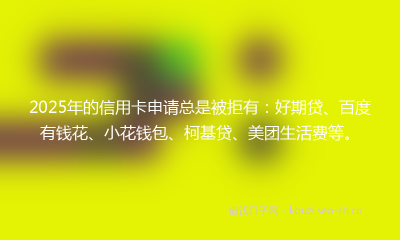 2025年的信用卡申请总是被拒有：好期贷、百度有钱花、小花钱包、柯基贷、美团生活费等。
