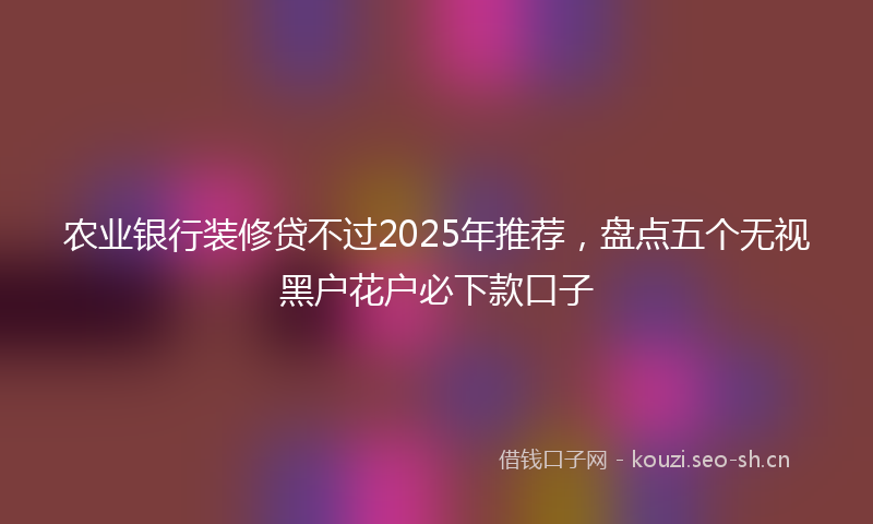 农业银行装修贷不过2025年推荐，盘点五个无视黑户花户必下款口子