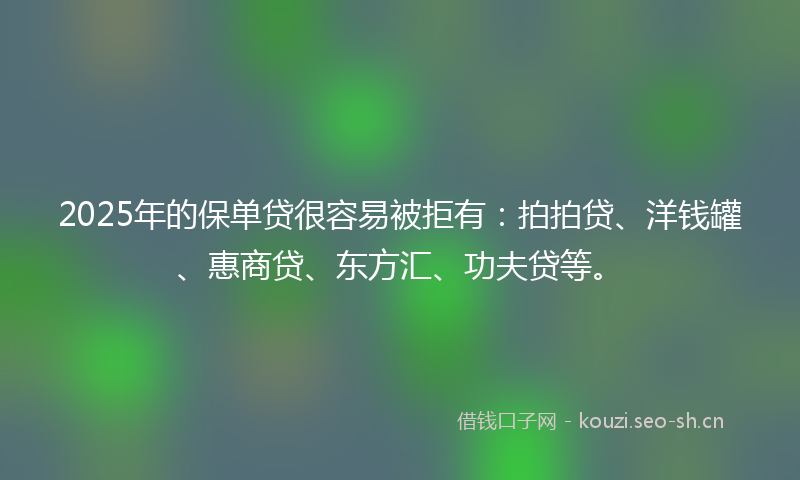 2025年的保单贷很容易被拒有：拍拍贷、洋钱罐、惠商贷、东方汇、功夫贷等。