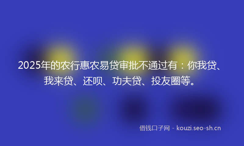 2025年的农行惠农易贷审批不通过有：你我贷、我来贷、还呗、功夫贷、投友圈等。
