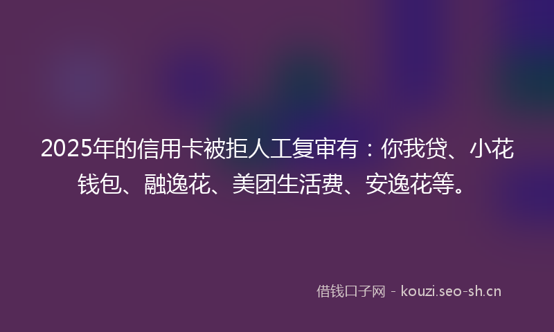 2025年的信用卡被拒人工复审有：你我贷、小花钱包、融逸花、美团生活费、安逸花等。
