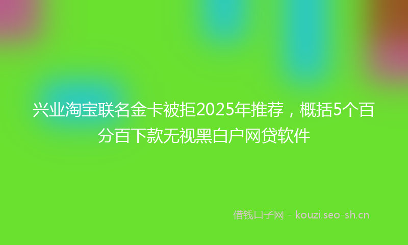 兴业淘宝联名金卡被拒2025年推荐，概括5个百分百下款无视黑白户网贷软件