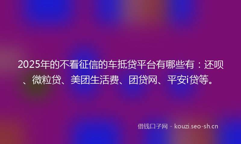 2025年的不看征信的车抵贷平台有哪些有：还呗、微粒贷、美团生活费、团贷网、平安i贷等。