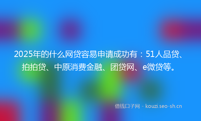 2025年的什么网贷容易申请成功有：51人品贷、拍拍贷、中原消费金融、团贷网、e微贷等。