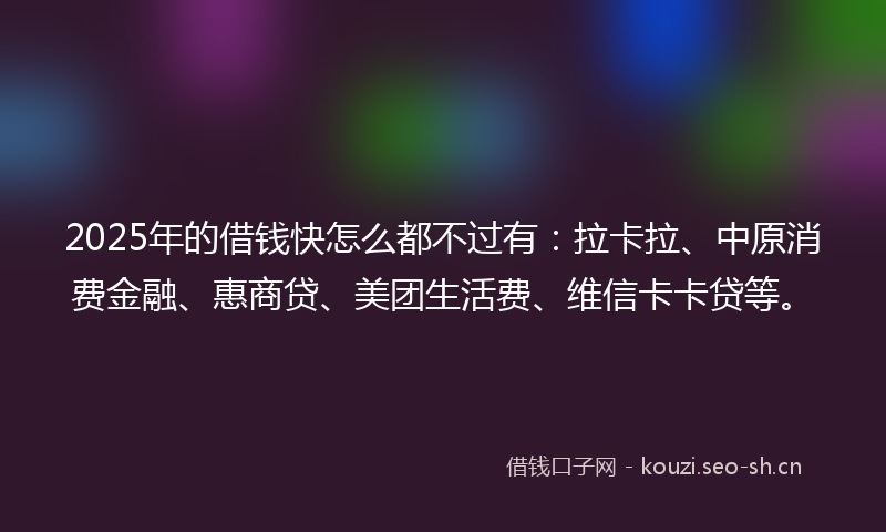 2025年的借钱快怎么都不过有：拉卡拉、中原消费金融、惠商贷、美团生活费、维信卡卡贷等。