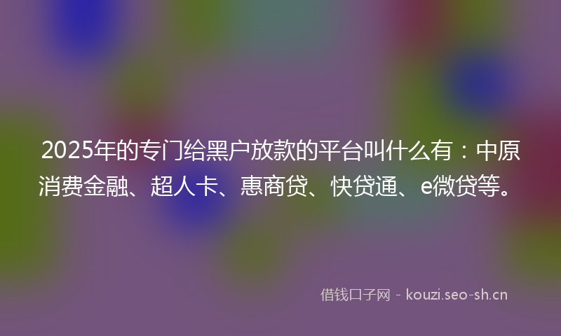 2025年的专门给黑户放款的平台叫什么有：中原消费金融、超人卡、惠商贷、快贷通、e微贷等。