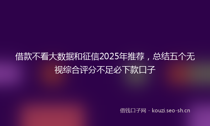 借款不看大数据和征信2025年推荐，总结五个无视综合评分不足必下款口子