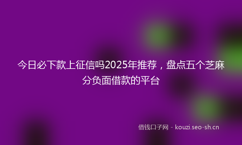 今日必下款上征信吗2025年推荐，盘点五个芝麻分负面借款的平台