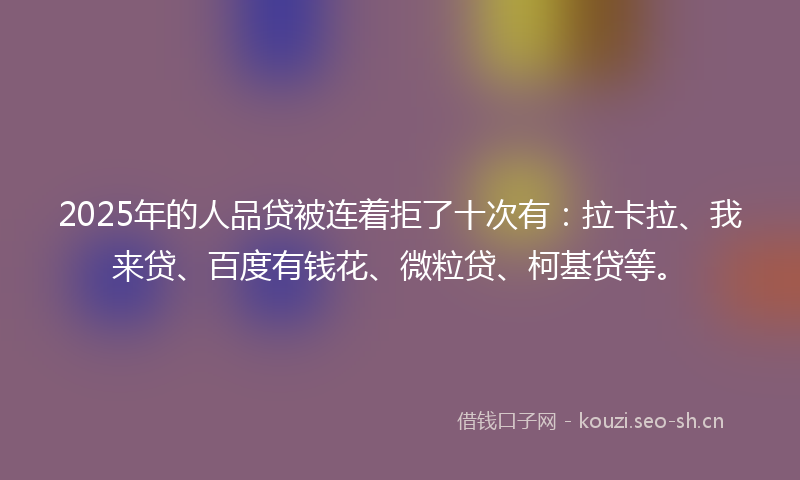 2025年的人品贷被连着拒了十次有：拉卡拉、我来贷、百度有钱花、微粒贷、柯基贷等。