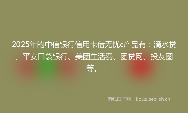 2025年的中信银行信用卡借无忧c产品有：滴水贷、平安口袋银行、美团生活费、团贷网、投友圈等。