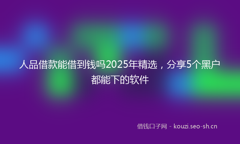 人品借款能借到钱吗2025年精选，分享5个黑户都能下的软件