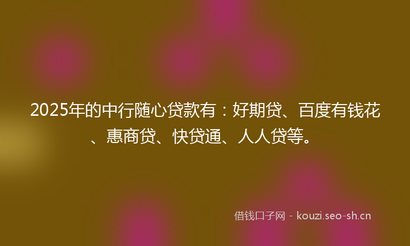 2025年的中行随心贷款有:好期贷、百度有钱花、惠商贷、快贷通、人人贷等。