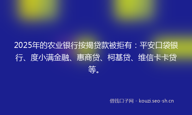 2025年的农业银行按揭贷款被拒有：平安口袋银行、度小满金融、惠商贷、柯基贷、维信卡卡贷等。