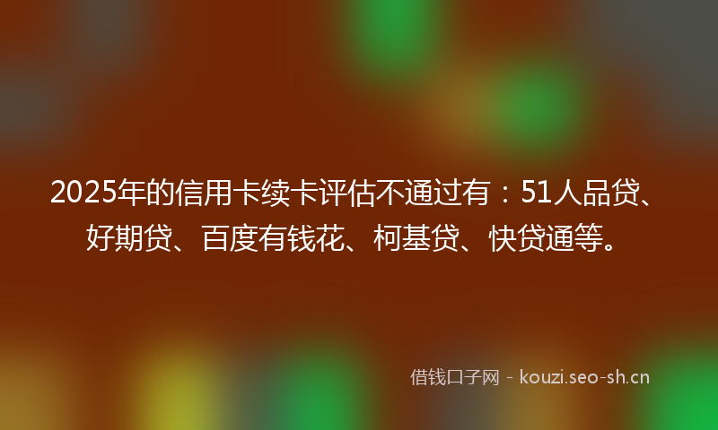 2025年的信用卡续卡评估不通过有:51人品贷、好期贷、百度有钱花、柯基贷、快贷通等。