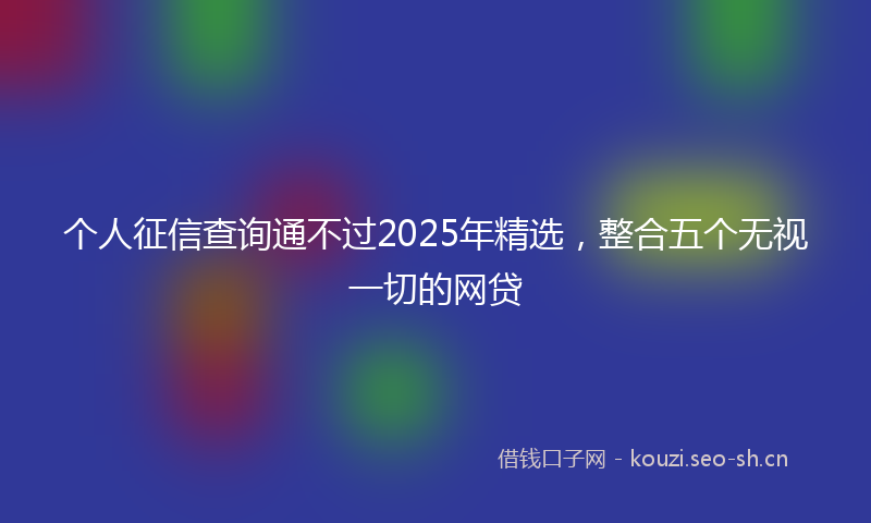 个人征信查询通不过2025年精选，整合五个无视一切的网贷