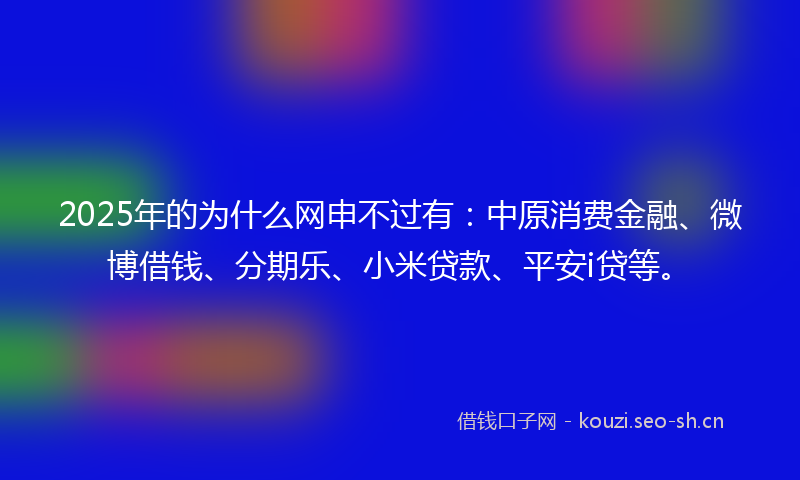 2025年的为什么网申不过有：中原消费金融、微博借钱、分期乐、小米贷款、平安i贷等。