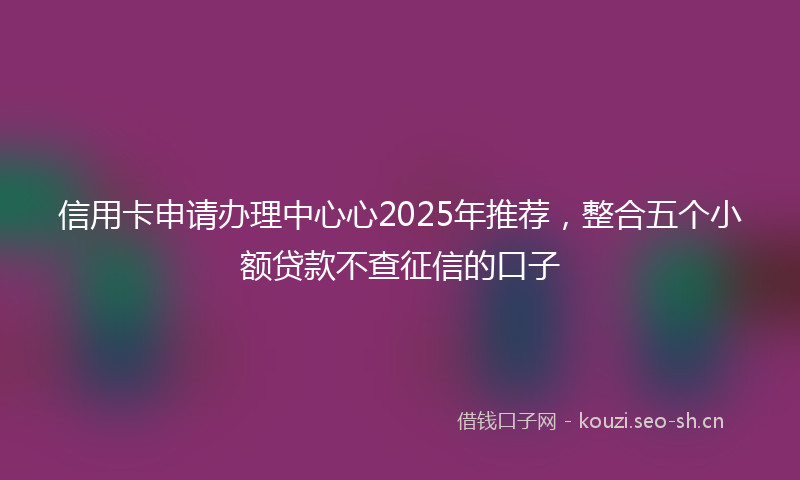 信用卡申请办理中心心2025年推荐，整合五个小额贷款不查征信的口子