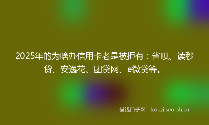2025年的为啥办信用卡老是被拒有：省呗、读秒贷、安逸花、团贷网、e微贷等。