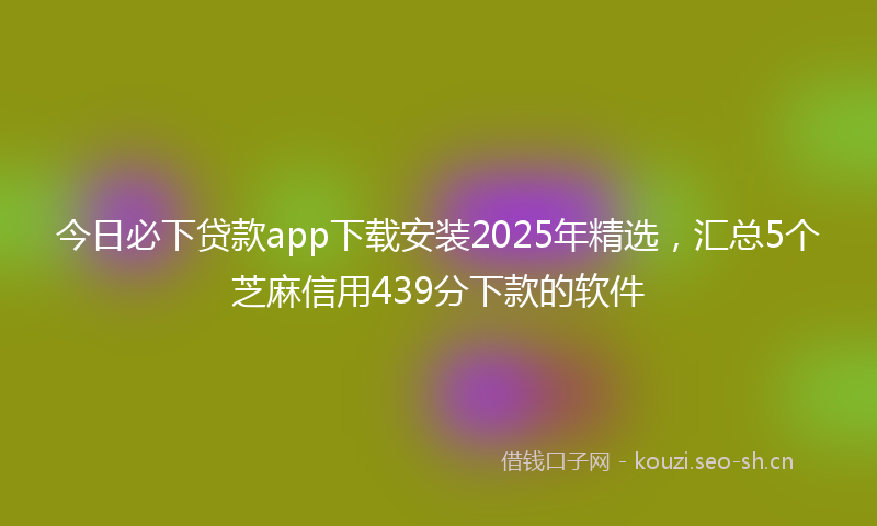今日必下贷款app下载安装2025年精选，汇总5个芝麻信用439分下款的软件