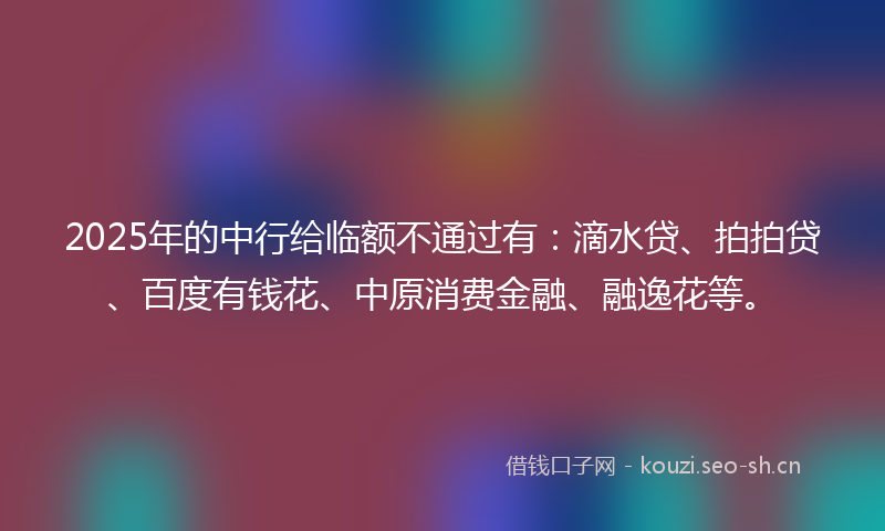 2025年的中行给临额不通过有：滴水贷、拍拍贷、百度有钱花、中原消费金融、融逸花等。