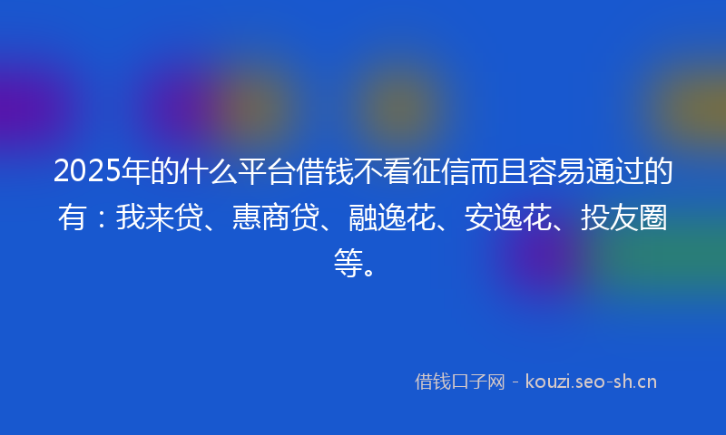 2025年的什么平台借钱不看征信而且容易通过的有：我来贷、惠商贷、融逸花、安逸花、投友圈等。