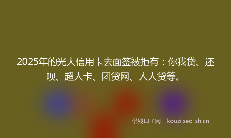 2025年的光大信用卡去面签被拒有：你我贷、还呗、超人卡、团贷网、人人贷等。