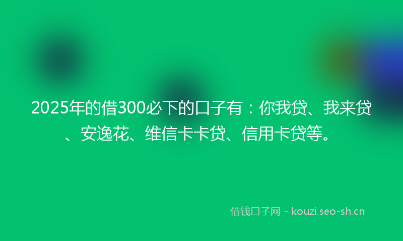 2025年的借300必下的口子有：你我贷、我来贷、安逸花、维信卡卡贷、信用卡贷等。
