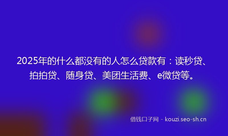 2025年的什么都没有的人怎么贷款有：读秒贷、拍拍贷、随身贷、美团生活费、e微贷等。