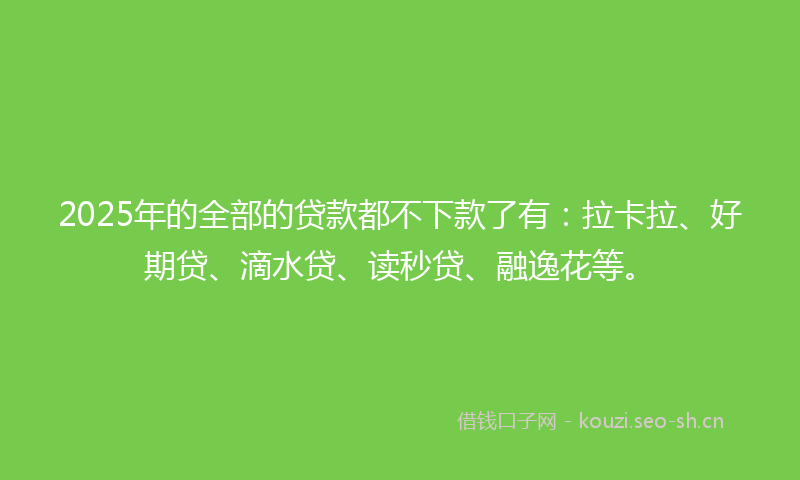 2025年的全部的贷款都不下款了有:拉卡拉、好期贷、滴水贷、读秒贷、融逸花等。