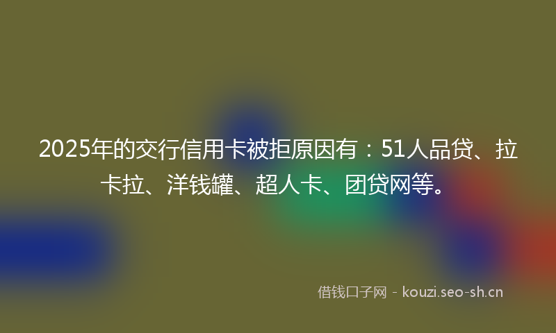 2025年的交行信用卡被拒原因有：51人品贷、拉卡拉、洋钱罐、超人卡、团贷网等。