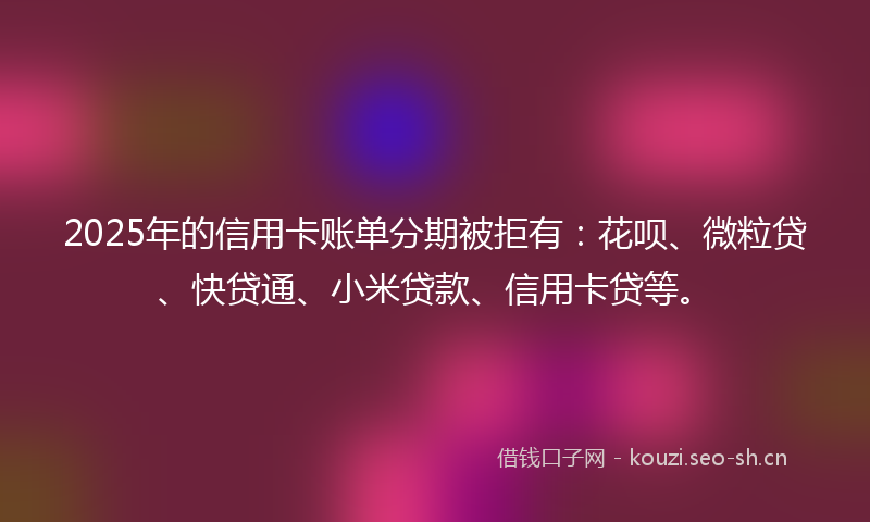 2025年的信用卡账单分期被拒有：花呗、微粒贷、快贷通、小米贷款、信用卡贷等。