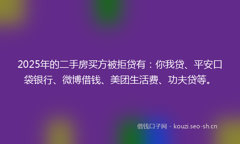 2025年的二手房买方被拒贷有：你我贷、平安口袋银行、微博借钱、美团生活费、功夫贷等。