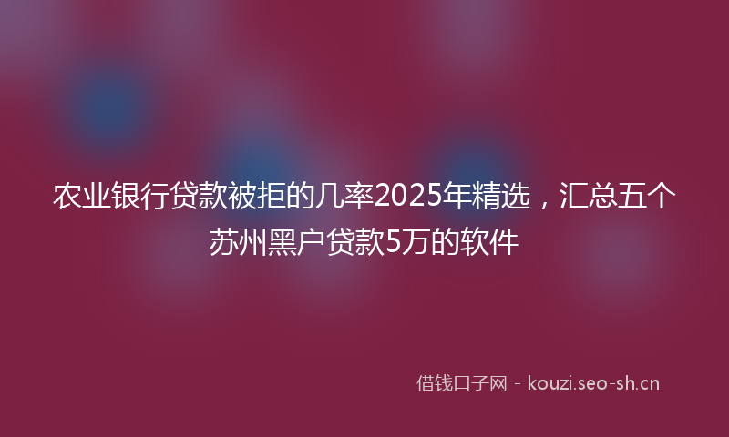 农业银行贷款被拒的几率2025年精选,汇总五个苏州黑户贷款5万的软件