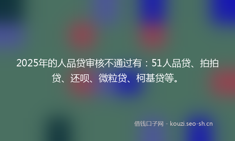 2025年的人品贷审核不通过有：51人品贷、拍拍贷、还呗、微粒贷、柯基贷等。