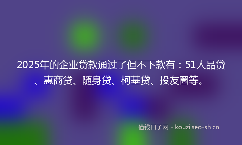 2025年的企业贷款通过了但不下款有:51人品贷、惠商贷、随身贷、柯基贷、投友圈等。
