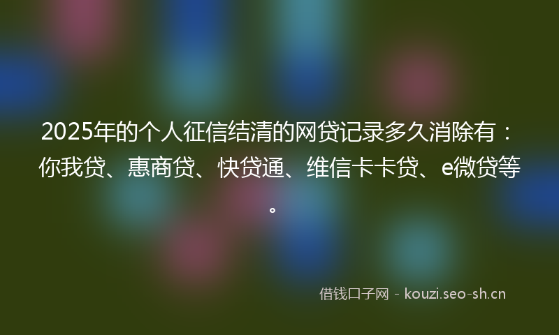 2025年的个人征信结清的网贷记录多久消除有：你我贷、惠商贷、快贷通、维信卡卡贷、e微贷等。