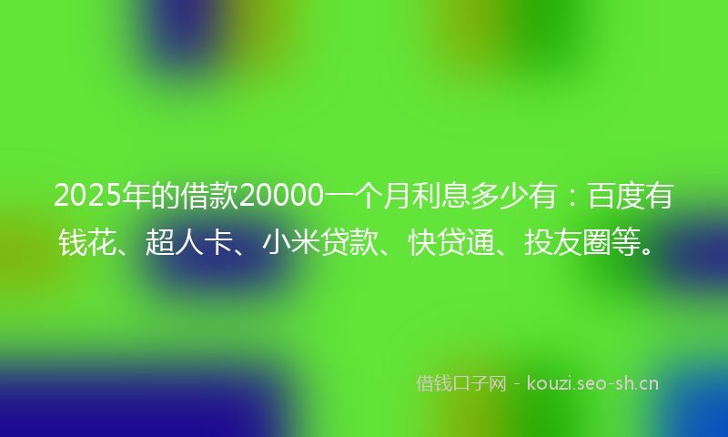 2025年的借款20000一个月利息多少有:百度有钱花、超人卡、小米贷款、快贷通、投友圈等。