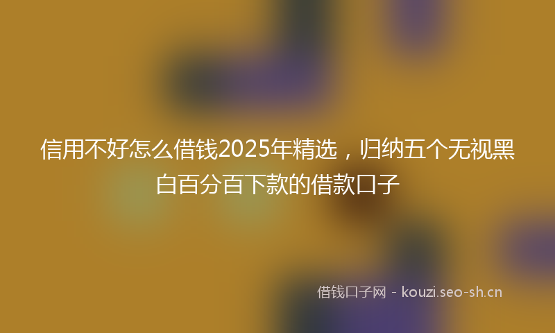 信用不好怎么借钱2025年精选，归纳五个无视黑白百分百下款的借款口子