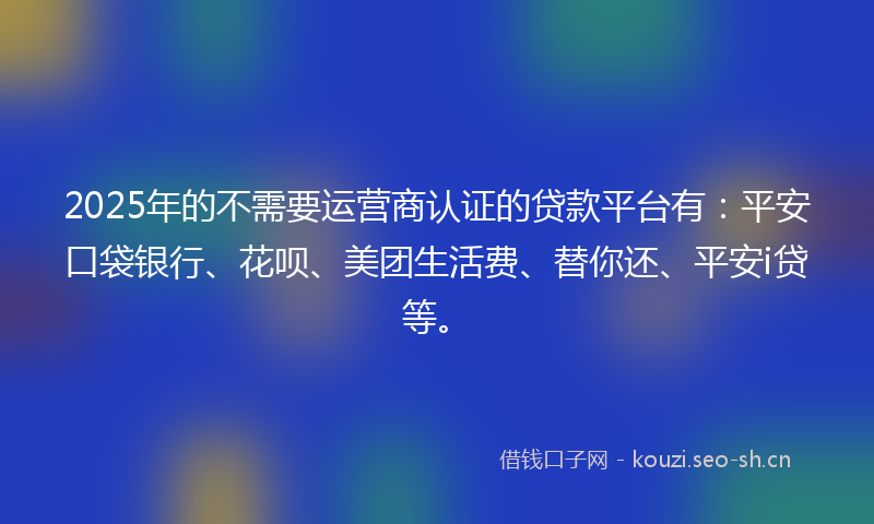 2025年的不需要运营商认证的贷款平台有：平安口袋银行、花呗、美团生活费、替你还、平安i贷等。