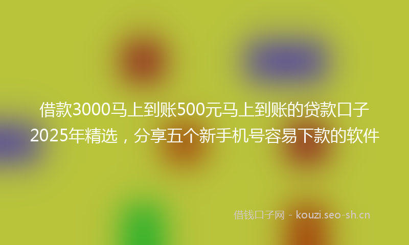 借款3000马上到账500元马上到账的贷款口子2025年精选，分享五个新手机号容易下款的软件