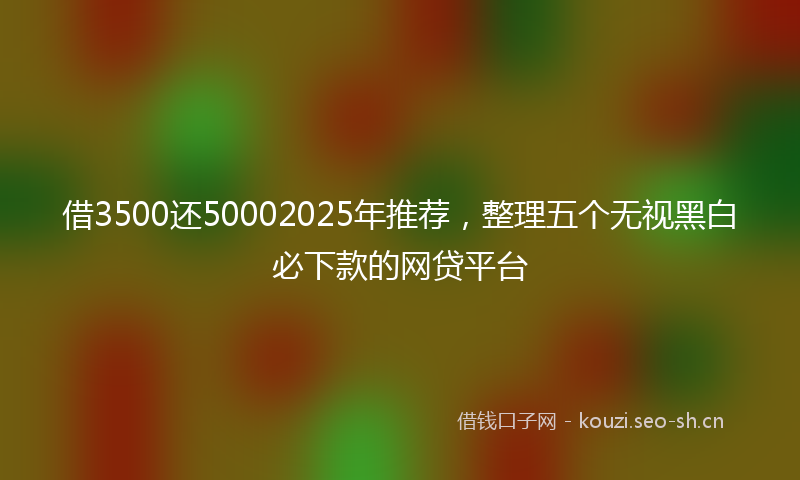 借3500还50002025年推荐，整理五个无视黑白必下款的网贷平台