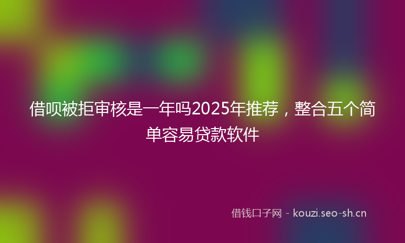 借呗被拒审核是一年吗2025年推荐，整合五个简单容易贷款软件