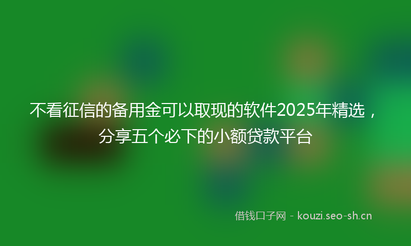 不看征信的备用金可以取现的软件2025年精选，分享五个必下的小额贷款平台