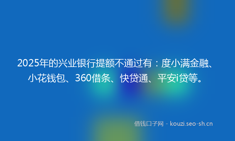 2025年的兴业银行提额不通过有:度小满金融、小花钱包、360借条、快贷通、平安i贷等。