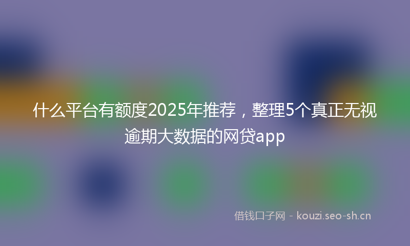 什么平台有额度2025年推荐，整理5个真正无视逾期大数据的网贷app