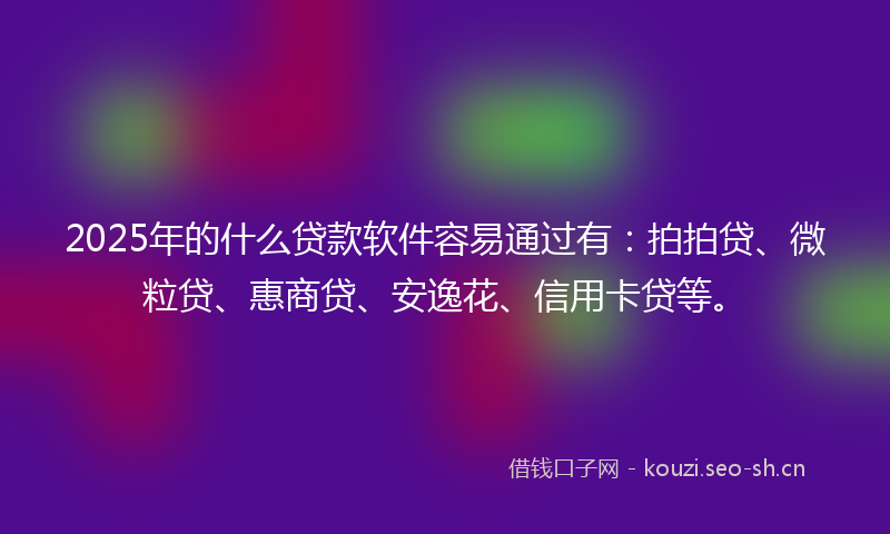 2025年的什么贷款软件容易通过有：拍拍贷、微粒贷、惠商贷、安逸花、信用卡贷等。