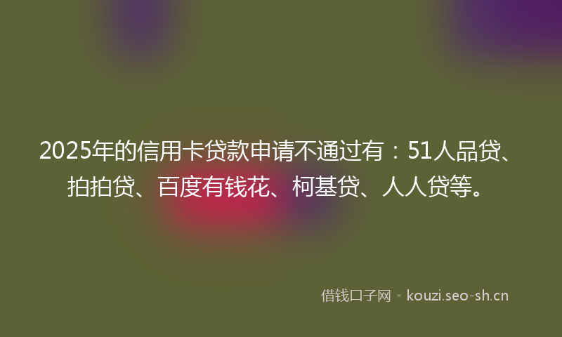 2025年的信用卡贷款申请不通过有:51人品贷、拍拍贷、百度有钱花、柯基贷、人人贷等。