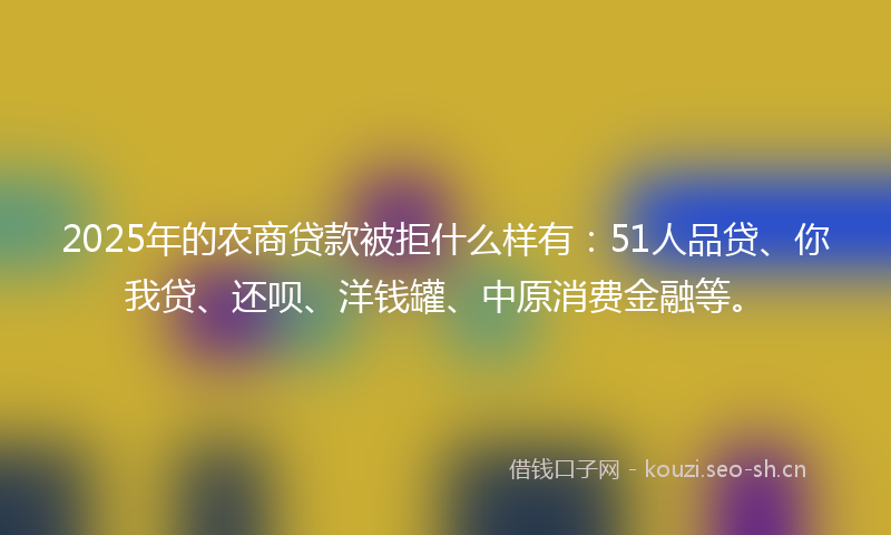 2025年的农商贷款被拒什么样有：51人品贷、你我贷、还呗、洋钱罐、中原消费金融等。